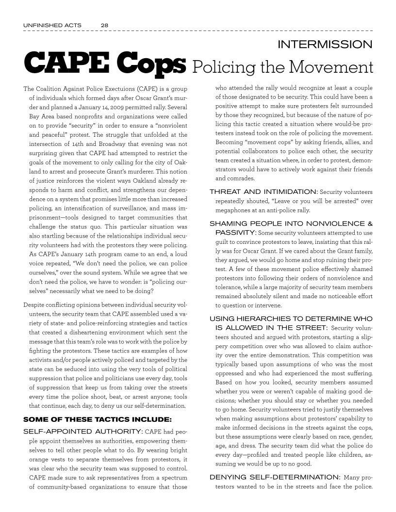 UNFINISHED ACTS

 

INTERMISSION

CAPE Cops Policing the Movement

The Coalition Against Police Exectuions (CAPE) is a group
of individuals which formed days after Oscar Grant's mur-
der and planned a January 14, 2009 permitted rally. Several
Bay Area based nonprofits and organizations were called
on to provide “security” in order to ensure a “nonviolent
and peaceful” protest. The struggle that unfolded at the
intersection of 14th and Broadway that evening was not
surprising given that CAPE had attempted to restrict the
goals of the movement to only calling for the city of Oak:
land to arrest and prosecute Grant’s murderer. This notion
of justice reinforces the violent ways Oakland already re
sponds to harm and conflict, and strengthens our depen:
dence on a system that promises little more than increased
policing, an intensification of surveillance, and mass im:
prisonment-tools designed to target communities that
challenge the status quo. This particular situation was
also startling because of the relationships individual secu
rity volunteers had with the protestors they were policing,
As CAPE’s January 14th program came to an end, a loud
voice repeated, “We don't need the police, we can police
ourselves,” over the sound system, While we agree that we
don't need the police, we have to wonder: is “policing our-
selves” necessarily what we need to be doing?

Despite conflicting opinions between individual security vol:
unteers, the security team that CAPE assembled used a va
riety of state- and police-reinforcing strategies and tactics
that created a disheartening environment which sent the
message that this team’s role was to work with the police by
fighting the protestors. These tactics are examples of how
activists and/or people actively policed and targeted by the
state can be seduced into using the very tools of political
suppression that police and politicians use every day, tools
of suppression that keep us from taking over the streets
every time the police shoot, beat, or arrest anyone; tools
that continue, each day, to deny us our self-determination.

SOME OF THESE TACTICS INCLUDE:

SELF-APPOINTED AUTHORITY: CAPE had peo
ple appoint themselves as authorities, empowering them:
selves to tell other people what to do. By wearing bright
orange vests to separate themselves from protestors, it
was clear who the security team was supposed to control.
CAPE made sure to ask representatives from a spectrum
of community-based organizations to ensure that those

who attended the rally would recognize at least a couple
of those designated to be security. This could have been a
positive attempt to make sure protesters felt surrounded
by those they recognized, but because of the nature of po-
licing this tactic created a situation where would-be pro-
testers instead took on the role of policing the movement,
Becoming “movement cops” by asking friends, allies, and
potential collaborators to police each other, the security
team created a situation where, in order to protest, demon
strators would have to actively work against their friends
and comrades.

THREAT AND INTIMIDATION: Security volunteers
repeatedly shouted, “Leave or you will be arrested” over
megaphones at an anti-police rally.

SHAMING PEOPLE INTO NONVIOLENCE &
PASSIVITY: Some security volunteers attempted to use
guilt to convince protestors to leave, insisting that this ral
ly was for Oscar Grant, If we cared about the Grant family,
they argued, we would go home and stop ruining their pro-
test. A few of these movement police effectively shamed
protestors into following their orders of nonviolence and
tolerance, while a large majority of security team members
remained absolutely silent and made no noticeable effort
to question or intervene.

USING HIERARCHIES TO DETERMINE WHO
IS ALLOWED IN THE STREET: Security volun:
teers shouted and argued with protestors, starting a slip-
ery competition over who was allowed to claim author
ity over the entire demonstration. This competition was
typically based upon assumptions of who was the most
oppressed and who had experienced the most suffering,
Based on how you looked, security members assumed
whether you were or weren't capable of making good de-
cisions; whether you should stay or whether you needed
to go home. Security volunteers tried to justify themselves,
when making assumptions about protestors’ capability to
make informed decisions in the streets against the cops,
but these assumptions were clearly based on race, gender,
age, and dress. The security team did what the police do
every day-profiled and treated people like children, as-
suming we would be up to no good.

DENYING SELF-DETERMINATION: Many pro-
testors wanted to be in the streets and face the police,
